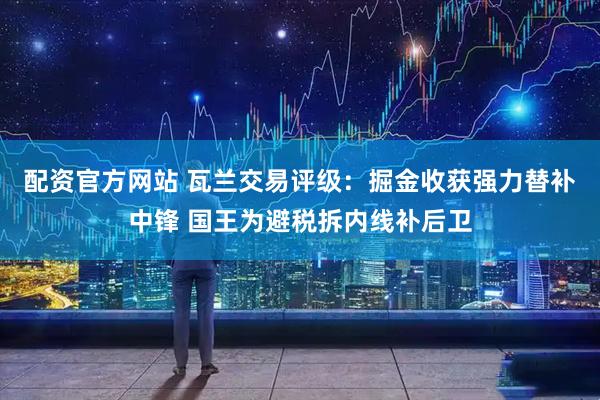 配资官方网站 瓦兰交易评级：掘金收获强力替补中锋 国王为避税拆内线补后卫