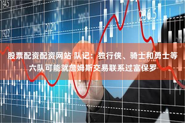 股票配资配资网站 队记：独行侠、骑士和勇士等六队可能就詹姆斯交易联系过富保罗