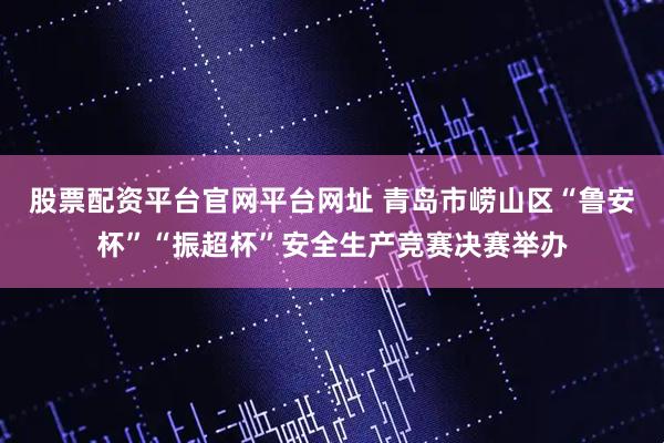 股票配资平台官网平台网址 青岛市崂山区“鲁安杯”“振超杯”安全生产竞赛决赛举办