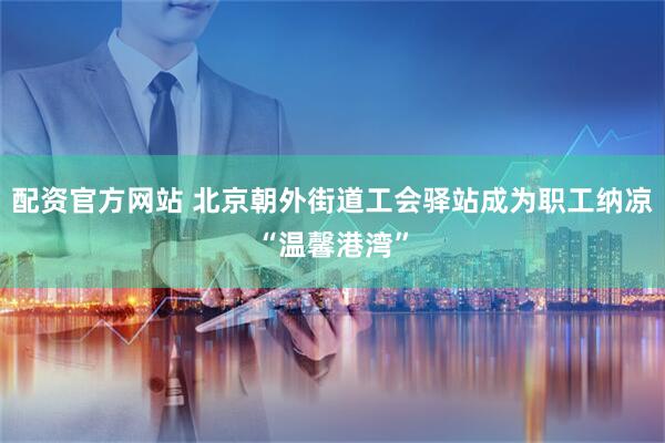 配资官方网站 北京朝外街道工会驿站成为职工纳凉“温馨港湾”