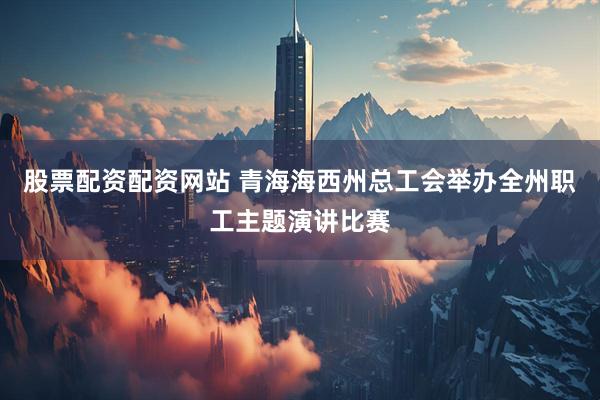 股票配资配资网站 青海海西州总工会举办全州职工主题演讲比赛