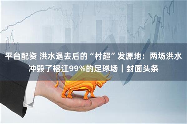 平台配资 洪水退去后的“村超”发源地：两场洪水冲毁了榕江99%的足球场｜封面头条