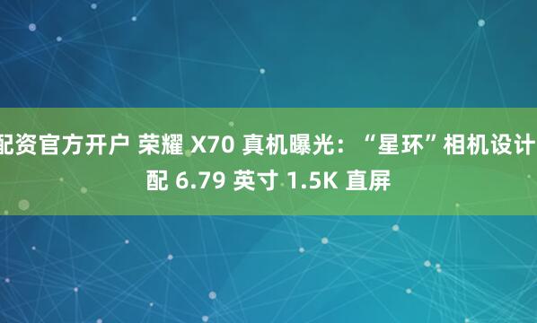 配资官方开户 荣耀 X70 真机曝光：“星环”相机设计、配 6.79 英寸 1.5K 直屏