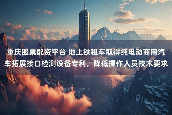 重庆股票配资平台 地上铁租车取得纯电动商用汽车拓展接口检测设备专利，降低操作人员技术要求
