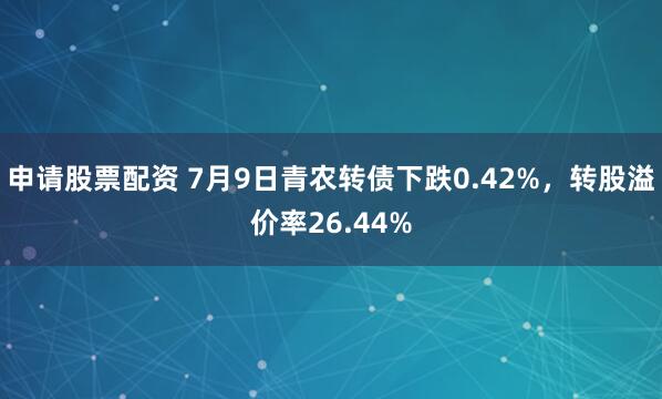 申请股票配资 7月9日青农转债下跌0.42%，转股溢价率26.44%
