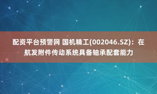 配资平台预警网 国机精工(002046.SZ)：在航发附件传动系统具备轴承配套能力
