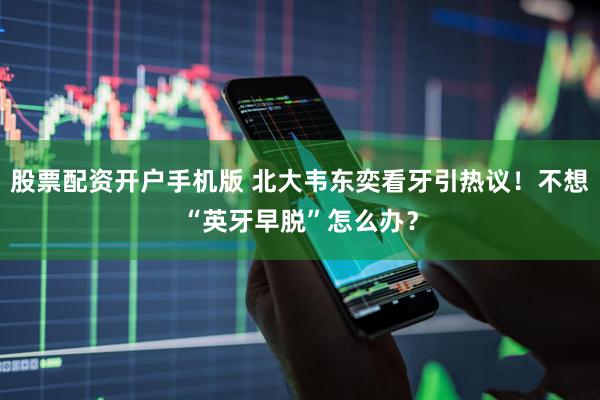 股票配资开户手机版 北大韦东奕看牙引热议！不想“英牙早脱”怎么办？