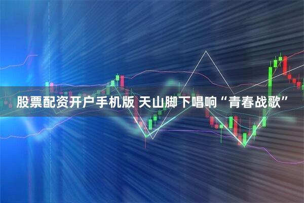 股票配资开户手机版 天山脚下唱响“青春战歌”