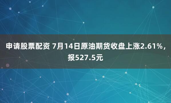 申请股票配资 7月14日原油期货收盘上涨2.61%，报527.5元
