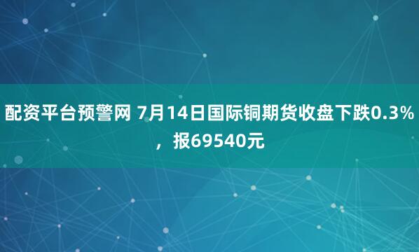 配资平台预警网 7月14日国际铜期货收盘下跌0.3%，报69540元