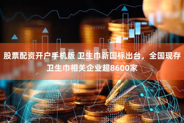 股票配资开户手机版 卫生巾新国标出台，全国现存卫生巾相关企业超8600家