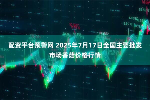 配资平台预警网 2025年7月17日全国主要批发市场香菇价格行情