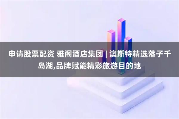 申请股票配资 雅阁酒店集团 | 澳斯特精选落子千岛湖,品牌赋能精彩旅游目的地