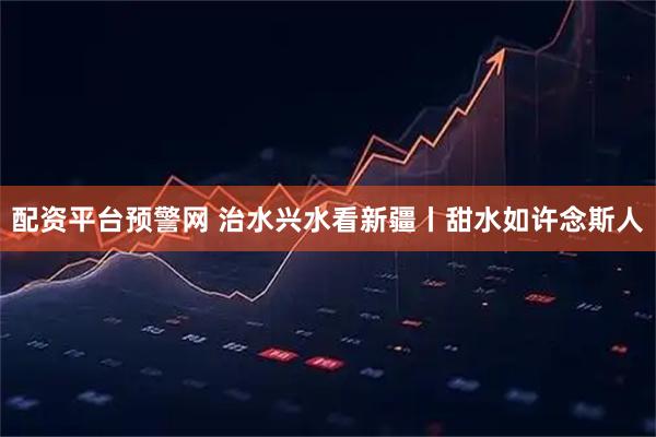 配资平台预警网 治水兴水看新疆丨甜水如许念斯人