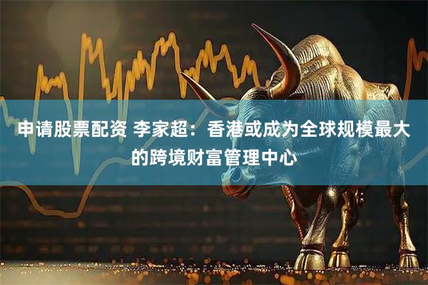 申请股票配资 李家超：香港或成为全球规模最大的跨境财富管理中心