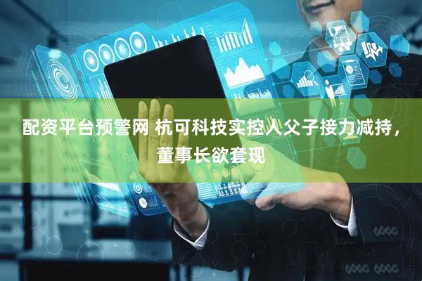 配资平台预警网 杭可科技实控人父子接力减持，董事长欲套现