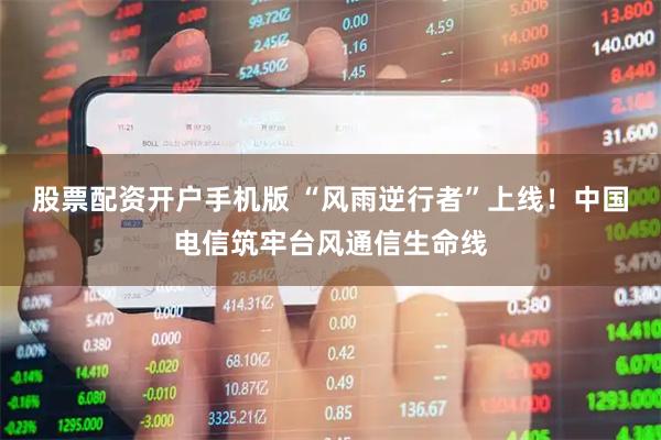 股票配资开户手机版 “风雨逆行者”上线！中国电信筑牢台风通信生命线
