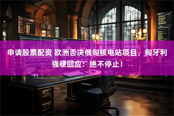 申请股票配资 欧洲否决俄匈核电站项目，匈牙利强硬回应：绝不停止！