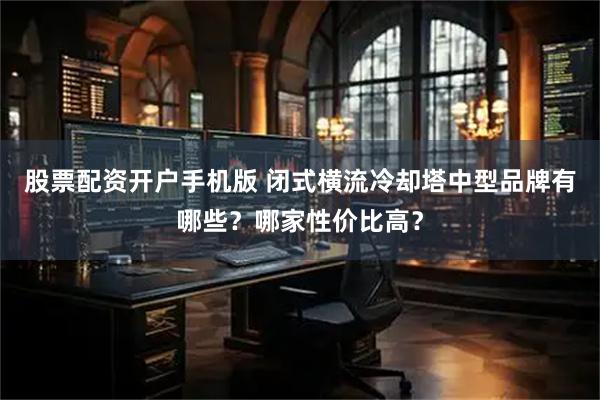 股票配资开户手机版 闭式横流冷却塔中型品牌有哪些？哪家性价比高？