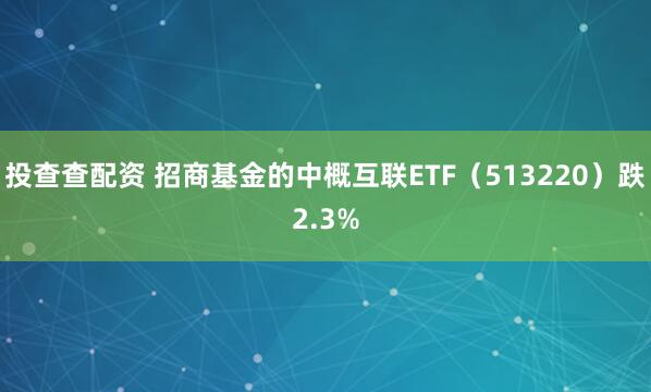 投查查配资 招商基金的中概互联ETF（513220）跌2.3%
