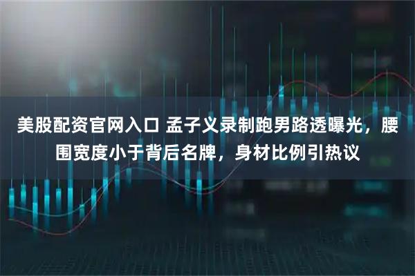 美股配资官网入口 孟子义录制跑男路透曝光，腰围宽度小于背后名牌，身材比例引热议