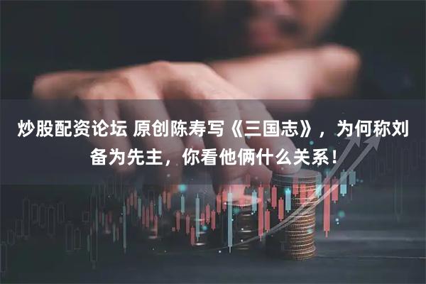 炒股配资论坛 原创陈寿写《三国志》，为何称刘备为先主，你看他俩什么关系！