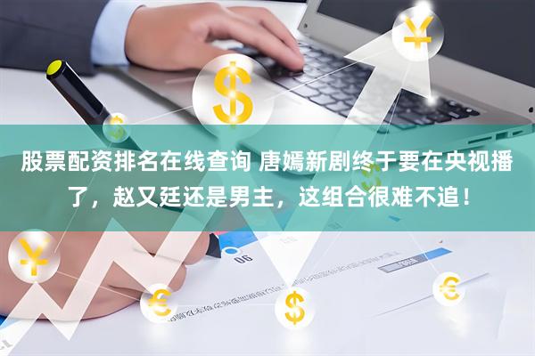 股票配资排名在线查询 唐嫣新剧终于要在央视播了，赵又廷还是男主，这组合很难不追！
