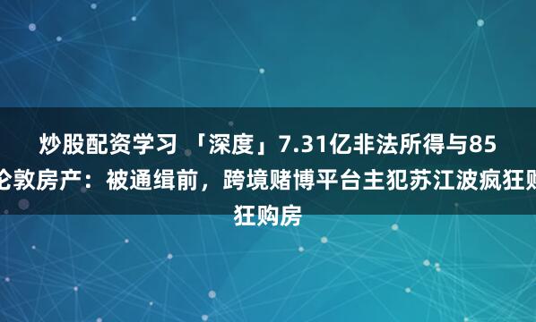 炒股配资学习 「深度」7.31亿非法所得与85处伦敦房产：被通缉前，跨境赌博平台主犯苏江波疯狂购房