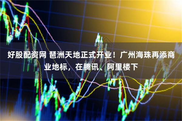 好股配资网 琶洲天地正式开业！广州海珠再添商业地标，在腾讯、阿里楼下